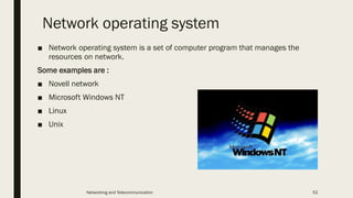 Network operating system
■ Network operating system is a set of computer program that manages the
resources on network.
Some examples are :
■ Novell network
■ Microsoft Windows NT
■ Linux
■ Unix
Networking and Telecommunication 52
 