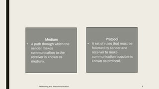 Protocol
• A set of rules that must be
followed by sender and
receiver to make
communication possible is
known as protocol.
Medium
• A path through which the
sender makes
communication to the
receiver is known as
medium.
Networking and Telecommunication 6
 