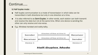 Continue…..
b) Half duplex mode :
■ Half duplex communication is a mode of transmission in which data can be
transmitted in both directions but only in one direction at a time.
■ It is also referred to as Semi-Duplex. In other words, each station can both transmit
and receive the data but not at the same time. When one device is sending the
other can only receive and vice-versa.
■ E.g.: Wireless handset and walky-talky.
Networking and Telecommunication 8
 