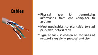 Cables
 Physical layer for transmitting
information from one computer to
another.
 Most used cables: co-axial cable, twisted
pair cable, optical cable
 Type of cable is chosen on the basis of
network’s topology, protocol and size.
 