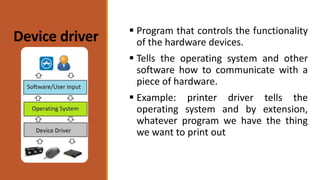 Device driver  Program that controls the functionality
of the hardware devices.
 Tells the operating system and other
software how to communicate with a
piece of hardware.
 Example: printer driver tells the
operating system and by extension,
whatever program we have the thing
we want to print out
 