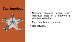 Star topology
 Network topology where each
individual piece of a network is
attached to the hub.
 Most popular and common.
 Star network.
 