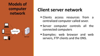 Models of
computer
network
 Clients access resources from a
centralized computer called sever.
 Server computer controls all the
connected computers
 Examples: web browser and web
servers, FTP clients and the DNS.
Client server network
 