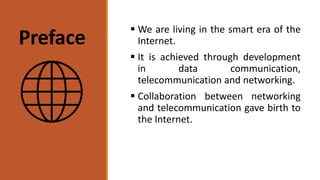 Preface
 We are living in the smart era of the
Internet.
 It is achieved through development
in data communication,
telecommunication and networking.
 Collaboration between networking
and telecommunication gave birth to
the Internet.
 