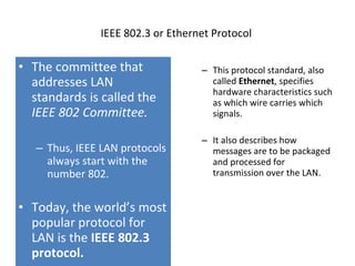 IEEE 802.3 or Ethernet Protocol  The committee that addresses LAN standards is called the  IEEE 802 Committee. Thus, IEEE LAN protocols always start   with the number 802. Today, the world’s most popular protocol for LAN is the  IEEE 802.3 protocol. This protocol standard, also called  Ethernet , specifies hardware characteristics such as which wire carries which signals.  It also describes how messages are to be packaged and processed for transmission over the LAN. 