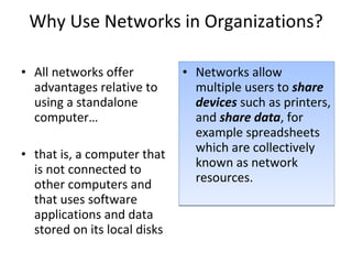 Why Use Networks in Organizations? All networks offer advantages relative to using a standalone computer… that is, a computer that is not connected to other computers and that uses software applications and data stored on its local disks Networks allow multiple users to  share devices  such as printers, and  share data , for example spreadsheets which are collectively known as network resources. 