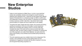 New Enterprise
Studios
- Unlike my work experience at Media Savvy, my time at new enterprise
studios was completely voluntary and arranged by myself. During my
weeklong work experience here, I observed and was taught about different
aspects of shooting films on a shoestring budget, as NES is a self-funded
and independent company, they rely heavily on networking and advertising
to bring in revenue, so when I was there, I was shown how to make
practical effects for cheaper and how to apply them to look realistic.
- Throughout the week I helped with their projects, this involved set building,
painting and woodwork. At the end of the week, my work experience
partner and I we tasked with creating a short 2–3-minute video with
complete free reign of the studio and any props we would need. After
creating the video, we were invited to speak in an episode of a podcast that
one of the organisers runs called ‘Movie Madness’, we spoke about the
future of the industry in the northeast and the studios being proposed by
Fulwell 73.
- This work experience gave me a realistic Insite into the independent Film
industry in the northeast and how it will be getting easier as more
development is happening in the field with the extra investment in the city
from the government being a big factor in it.
 