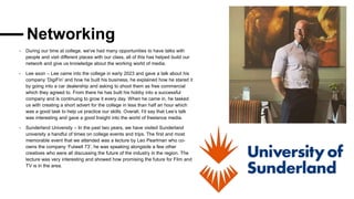 Networking
- During our time at college, we've had many opportunities to have talks with
people and visit different places with our class, all of this has helped build our
network and give us knowledge about the working world of media.
- Lee axon – Lee came into the college in early 2023 and gave a talk about his
company ‘DigiFin’ and how he built his business, he explained how he stared it
by going into a car dealership and asking to shoot them as free commercial
which they agreed to. From there he has built his hobby into a successful
company and is continuing to grow it every day. When he came in, he tasked
us with creating a short advert for the college in less than half an hour which
was a good task to help us practice our skills. Overall, I'd say that Lee’s talk
was interesting and gave a good Insight into the world of freelance media.
- Sunderland University – In the past two years, we have visited Sunderland
university a handful of times on college events and trips. The first and most
memorable event that we attended was a lecture by Leo Pearlman who co-
owns the company ‘Fulwell 73’, he was speaking alongside a few other
creatives who were all discussing the future of the industry in the region. The
lecture was very interesting and showed how promising the future for Film and
TV is in the area.
 