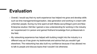Evaluation
- Overall, I would say that my work experience has helped me grow and develop skills
such as time management/organisation, idea generation and working in a team with
unfamiliar people. During my time spent at both Media savvy/Diego’s joint and New
Enterprise studios I felt like I gained a new understanding for working in the industry
as I experienced it in person and gained firsthand knowledge from professionals in
the field.
- My networking experience has helped with building insight into the industry in a
different way as it has given my testimonials and advice that you wouldn’t get
elsewhere. The networking has also built my confidence because it has allowed me
to talk to people and discuss topics that I wouldn’t do otherwise.
 