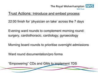 Trust Actions: Introduce and embed process
22:00 finish for ‘physician on take’ across the 7 days
Evening ward rounds to complement morning round:
surgery, cardiothoracic, cardiology; gynaecology
Morning board rounds to prioritise overnight admissions
Ward round documentation/pro forma
“Empowering” CDs and GMs to implement 7DS
 