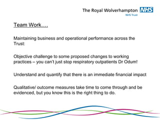 Team Work….
Maintaining business and operational performance across the
Trust:
Objective challenge to some proposed changes to working
practices – you can’t just stop respiratory outpatients Dr Odum!
Understand and quantify that there is an immediate financial impact
Qualitative/ outcome measures take time to come through and be
evidenced, but you know this is the right thing to do.
 