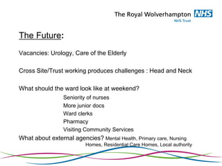 The Future:
Vacancies: Urology, Care of the Elderly
Cross Site/Trust working produces challenges : Head and Neck
What should the ward look like at weekend?
Seniority of nurses
More junior docs
Ward clerks
Pharmacy
Visiting Community Services
What about external agencies? Mental Health, Primary care, Nursing
Homes, Residential Care Homes, Local authority
 
