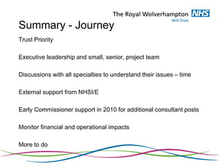 Summary - Journey
Trust Priority
Executive leadership and small, senior, project team
Discussions with all specialties to understand their issues – time
External support from NHSI/E
Early Commissioner support in 2010 for additional consultant posts
Monitor financial and operational impacts
More to do
 
