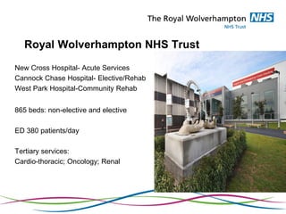Royal Wolverhampton NHS Trust
New Cross Hospital- Acute Services
Cannock Chase Hospital- Elective/Rehab
West Park Hospital-Community Rehab
865 beds: non-elective and elective
ED 380 patients/day
Tertiary services:
Cardio-thoracic; Oncology; Renal
 