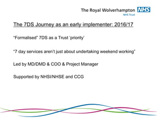 The 7DS Journey as an early implementer: 2016/17
“Formalised” 7DS as a Trust ‘priority’
“7 day services aren’t just about undertaking weekend working”
Led by MD/DMD & COO & Project Manager
Supported by NHSI/NHSE and CCG
 