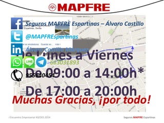 De Lunes a Viernes
De 09:00 a 14:00h*
De 17:00 a 20:00h
I Encuentro Empresarial ASEDES 2014 Seguros MAPFRE Espartinas
Seguros MAPFRE Espartinas – Álvaro Castillo
@MAPFREspartinas
Álvaro Castillo Márquez
663031893
955640454
Muchas Gracias, ¡por todo!
 
