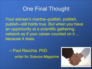One Final Thought
Your adviser's mantra--publish, publish,
publish--still holds true. But when you have
an opportunity at a scientific gathering,
network as if your career counted on it ...
because it does.

 -- Paul Recchia, PhD
     writer for Science Magazine
 