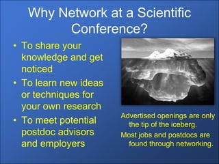 Why Network at a Scientific
        Conference?
• To share your
  knowledge and get
  noticed
• To learn new ideas
  or techniques for
  your own research
                       Advertised openings are only
• To meet potential      the tip of the iceberg.
  postdoc advisors     Most jobs and postdocs are
  and employers          found through networking.
 