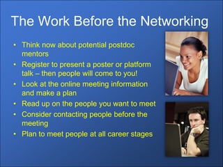 The Work Before the Networking
• Think now about potential postdoc
  mentors
• Register to present a poster or platform
  talk – then people will come to you!
• Look at the online meeting information
  and make a plan
• Read up on the people you want to meet
• Consider contacting people before the
  meeting
• Plan to meet people at all career stages
 