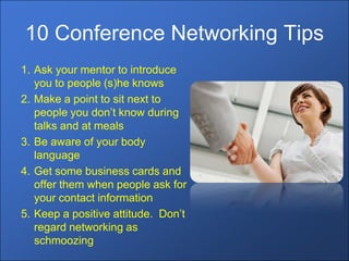 10 Conference Networking Tips
1. Ask your mentor to introduce
   you to people (s)he knows
2. Make a point to sit next to
   people you don’t know during
   talks and at meals
3. Be aware of your body
   language
4. Get some business cards and
   offer them when people ask for
   your contact information
5. Keep a positive attitude. Don’t
   regard networking as
   schmoozing
 