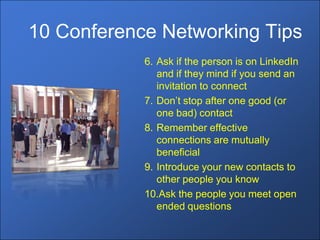 10 Conference Networking Tips
            6. Ask if the person is on LinkedIn
               and if they mind if you send an
               invitation to connect
            7. Don’t stop after one good (or
               one bad) contact
            8. Remember effective
               connections are mutually
               beneficial
            9. Introduce your new contacts to
               other people you know
            10.Ask the people you meet open
               ended questions
 