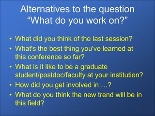 Alternatives to the question
    “What do you work on?”
• What did you think of the last session?
• What's the best thing you've learned at
  this conference so far?
• What is it like to be a graduate
  student/postdoc/faculty at your institution?
• How did you get involved in …?
• What do you think the new trend will be in
  this field?
 
