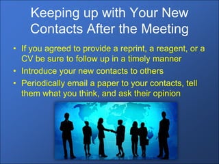 Keeping up with Your New
    Contacts After the Meeting
• If you agreed to provide a reprint, a reagent, or a
  CV be sure to follow up in a timely manner
• Introduce your new contacts to others
• Periodically email a paper to your contacts, tell
  them what you think, and ask their opinion
 