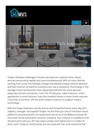 Networking – Smart Home Wi-Fi Automation
Home » Networking
Today’s lifestyle challenges include many devices used at home, these
devices are growing rapidly and used simultaneously. With so many families
working from home this lifestyle change has placed a heavy network demand
and fast internet connection solutions are now a necessity. Technology in the
average home has become more advanced and with lots more devices
requiring internet connection, from TVs, IP Cameras, video intercom, smart
appliances to smart phones. Even the smallest home or smart home requires
more than a common, o몭 the shelf network solution to support today’s
technology.
With this heavy load how can we ensure optimal performance every day with
stability, strength, and speed? Simple, we will show you one of the best robust
platforms around and with our experience we strive to be Melbourne best AV
and smart home automation solution company. Your network is a platform that
should evolve with you. DIY may seem a lower cost option but is it really? At
what cost? Today so many homes are serviced with low-cost solutions that
Call Us
 