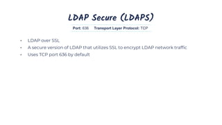 LDAP Secure (LDAPS)
• LDAP over SSL
• A secure version of LDAP that utilizes SSL to encrypt LDAP network traffic
• Uses TCP port 636 by default
Port: 636 Transport Layer Protocol: TCP
 