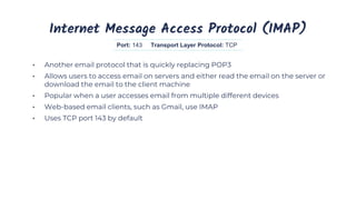 Internet Message Access Protocol (IMAP)
• Another email protocol that is quickly replacing POP3
• Allows users to access email on servers and either read the email on the server or
download the email to the client machine
• Popular when a user accesses email from multiple different devices
• Web-based email clients, such as Gmail, use IMAP
• Uses TCP port 143 by default
Port: 143 Transport Layer Protocol: TCP
 