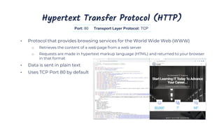 Hypertext Transfer Protocol (HTTP)
• Protocol that provides browsing services for the World Wide Web (WWW)
o Retrieves the content of a web page from a web server
o Requests are made in hypertext markup language (HTML) and returned to your browser
in that format
• Data is sent in plain text
• Uses TCP Port 80 by default
Port: 80 Transport Layer Protocol: TCP
 