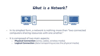 What is a Network?
• In its simplest form, a network is nothing more than “two connected
computers sharing resources with one another.”
• It is composed of two main aspects:
o Physical Connection (wires, cables, wireless media)
o Logical Connection (data transporting across the physical media)
 