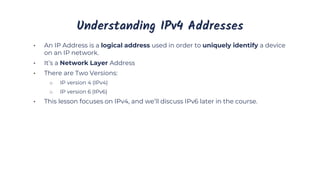 Understanding IPv4 Addresses
• An IP Address is a logical address used in order to uniquely identify a device
on an IP network.
• It’s a Network Layer Address
• There are Two Versions:
o IP version 4 (IPv4)
o IP version 6 (IPv6)
• This lesson focuses on IPv4, and we’ll discuss IPv6 later in the course.
 