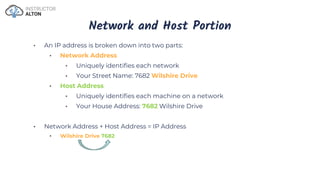Network and Host Portion
• An IP address is broken down into two parts:
• Network Address
• Uniquely identifies each network
• Your Street Name: 7682 Wilshire Drive
• Host Address
• Uniquely identifies each machine on a network
• Your House Address: 7682 Wilshire Drive
• Network Address + Host Address = IP Address
• Wilshire Drive 7682
 