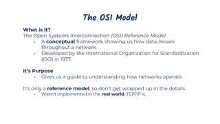The OSI Model
What is it?
The Open Systems Interconnection (OSI) Reference Model
• A conceptual framework showing us how data moves
throughout a network.
• Developed by the International Organization for Standardization
(ISO) in 1977.
It’s Purpose
• Gives us a guide to understanding how networks operate.
It’s only a reference model, so don’t get wrapped up in the details.
• Wasn’t implemented in the real world, TCP/IP is.
 