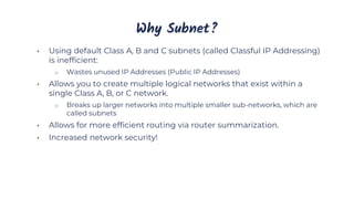 Why Subnet?
• Using default Class A, B and C subnets (called Classful IP Addressing)
is inefficient:
o Wastes unused IP Addresses (Public IP Addresses)
• Allows you to create multiple logical networks that exist within a
single Class A, B, or C network.
o Breaks up larger networks into multiple smaller sub-networks, which are
called subnets
• Allows for more efficient routing via router summarization.
• Increased network security!
 