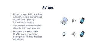 Ad hoc
• Peer-to-peer (P2P) wireless
network where no wireless
access point (WAP)
infrastructure exits.
• The devices communicate
directly with one another.
• Personal area networks
(PANs) are a common
example of Ad hoc wireless
networks.
 
