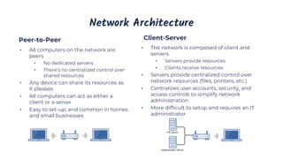 Network Architecture
Client-Server
Peer-to-Peer
• All computers on the network are
peers
• No dedicated servers
• There’s no centralized control over
shared resources
• Any device can share its resources as
it pleases
• All computers can act as either a
client or a server
• Easy to set-up, and common in homes
and small businesses
• The network is composed of client and
servers
• Servers provide resources
• Clients receive resources
• Servers provide centralized control over
network resources (files, printers, etc.)
• Centralizes user accounts, security, and
access controls to simplify network
administration
• More difficult to setup and requires an IT
administrator
 