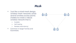 Mesh
• Just like a wired mesh design,
wireless mesh networks utilize
several wireless access points
(nodes) to create a robust
wireless network that is:
o Scalable
o Self-Healing
o Reliable (redundancy)
• Common in larger homes and
businesses.
 