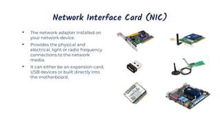 Network Interface Card (NIC)
• The network adapter installed on
your network device.
• Provides the physical and
electrical, light or radio frequency
connections to the network
media.
• It can either be an expansion card,
USB devices or built directly into
the motherboard.
 