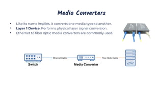 Media Converters
• Like its name implies, it converts one media type to another.
• Layer 1 Device: Performs physical layer signal conversion.
• Ethernet to fiber optic media converters are commonly used.
 