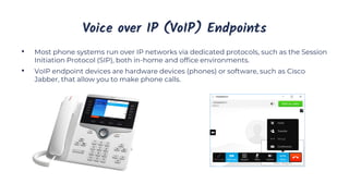 Voice over IP (VoIP) Endpoints
• Most phone systems run over IP networks via dedicated protocols, such as the Session
Initiation Protocol (SIP), both in-home and office environments.
• VoIP endpoint devices are hardware devices (phones) or software, such as Cisco
Jabber, that allow you to make phone calls.
 