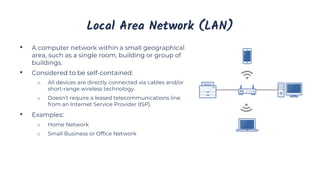 Local Area Network (LAN)
• A computer network within a small geographical
area, such as a single room, building or group of
buildings.
• Considered to be self-contained:
o All devices are directly connected via cables and/or
short-range wireless technology.
o Doesn’t require a leased telecommunications line
from an Internet Service Provider (ISP).
• Examples:
o Home Network
o Small Business or Office Network
 