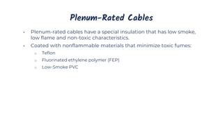 Plenum-Rated Cables
• Plenum-rated cables have a special insulation that has low smoke,
low flame and non-toxic characteristics.
• Coated with nonflammable materials that minimize toxic fumes:
o Teflon
o Fluorinated ethylene polymer (FEP)
o Low-Smoke PVC
 