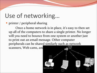 Use of networking… printer / peripheral sharing Once a home network is in place, it's easy to then set up all of the computers to share a single printer. No longer will you need to bounce from one system or another just to print out an email message. Other computer peripherals can be shared similarly such as network scanners, Web cams, and CD burners. 