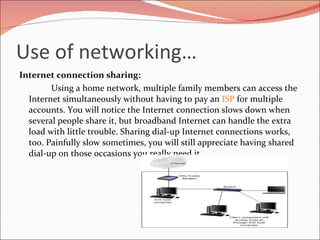 Use of networking… Internet connection sharing: Using a home network, multiple family members can access the Internet simultaneously without having to pay an  ISP  for multiple accounts. You will notice the Internet connection slows down when several people share it, but broadband Internet can handle the extra load with little trouble. Sharing dial-up Internet connections works, too. Painfully slow sometimes, you will still appreciate having shared dial-up on those occasions you really need it. 