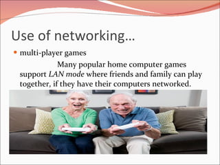 Use of networking… multi-player games Many popular home computer games support  LAN mode  where friends and family can play together, if they have their computers networked. 