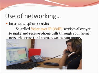 Use of networking… Internet telephone service So-called  Voice over IP (VoIP)  services allow you to make and receive phone calls through your home network across the Internet, saving you money. 