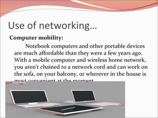 Use of networking… Computer mobility: Notebook computers and other portable devices are much affordable than they were a few years ago. With a mobile computer and wireless home network, you aren't chained to a network cord and can work on the sofa, on your balcony, or wherever in the house is most convenient at the moment. 