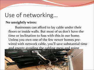 Use of networking… No unsightly wires: Businesses can afford to lay cable under their floors or inside walls. But most of us don't have the time or inclination to fuss with this in our home. Unless you own one of the few newer homes pre-wired with network cable, you'll save substantial time and energy avoiding the cabling mess and going wireless 